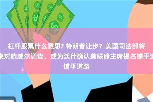 杠杆股票什么意思? 特朗普让步？美国司法部将结束对鲍威尔调查，或为沃什确认美联储主席提名铺平道路