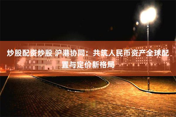 炒股配资炒股 沪港协同：共筑人民币资产全球配置与定价新格局