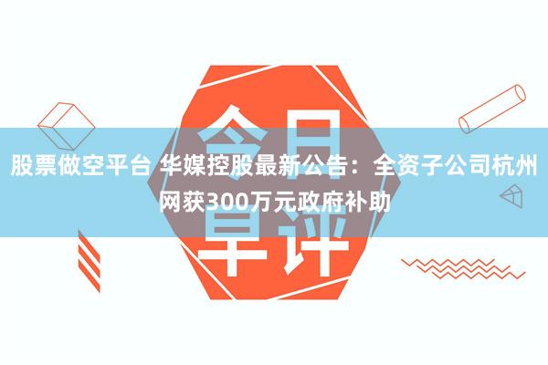股票做空平台 华媒控股最新公告：全资子公司杭州网获300万元政府补助