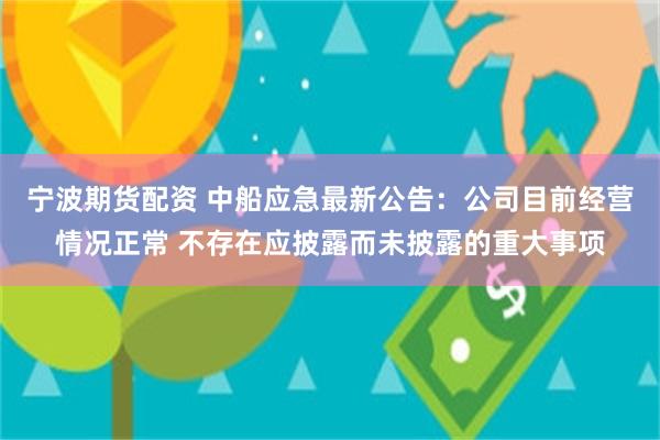 宁波期货配资 中船应急最新公告：公司目前经营情况正常 不存在应披露而未披露的重大事项