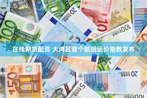 在线期货配资 大湾区首个航运运价指数发布