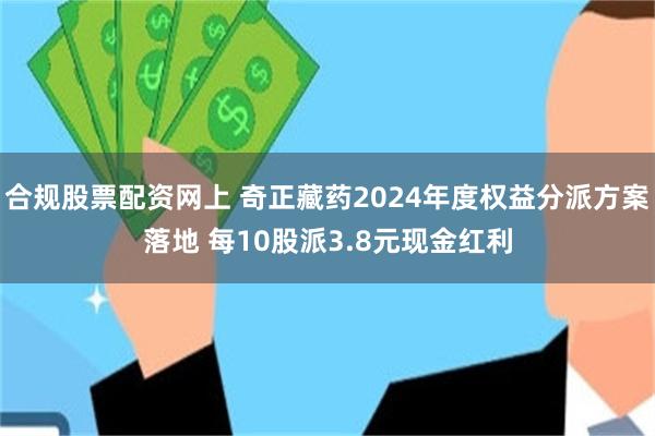 合规股票配资网上 奇正藏药2024年度权益分派方案落地 每10股派3.8元现金红利
