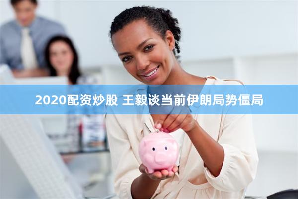 2020配资炒股 王毅谈当前伊朗局势僵局