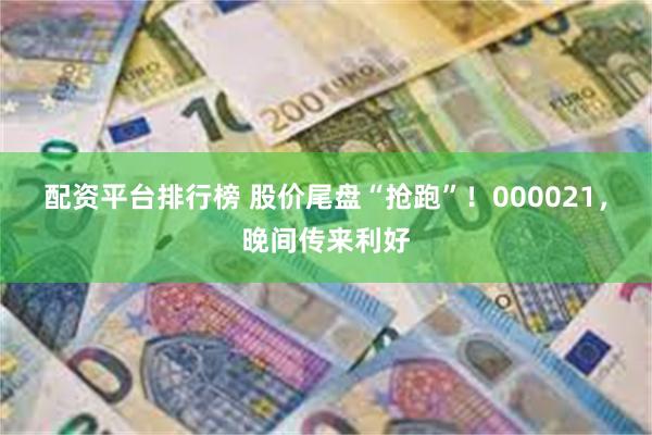配资平台排行榜 股价尾盘“抢跑”！000021，晚间传来利好