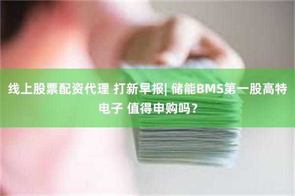 线上股票配资代理 打新早报| 储能BMS第一股高特电子 值得申购吗？