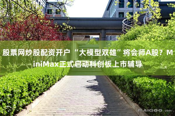 股票网炒股配资开户 “大模型双雄”将会师A股？MiniMax正式启动科创板上市辅导