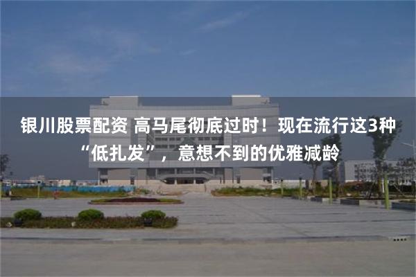 银川股票配资 高马尾彻底过时！现在流行这3种“低扎发”，意想不到的优雅减龄
