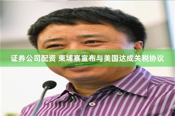 证券公司配资 柬埔寨宣布与美国达成关税协议