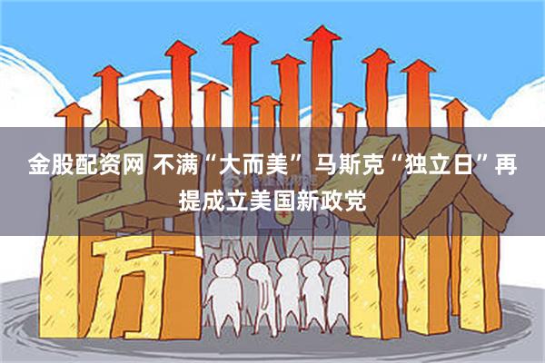 金股配资网 不满“大而美” 马斯克“独立日”再提成立美国新政党