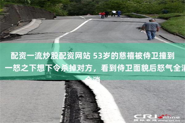 配资一流炒股配资网站 53岁的慈禧被侍卫撞到，一怒之下想下令杀掉对方，看到侍卫面貌后怒气全消
