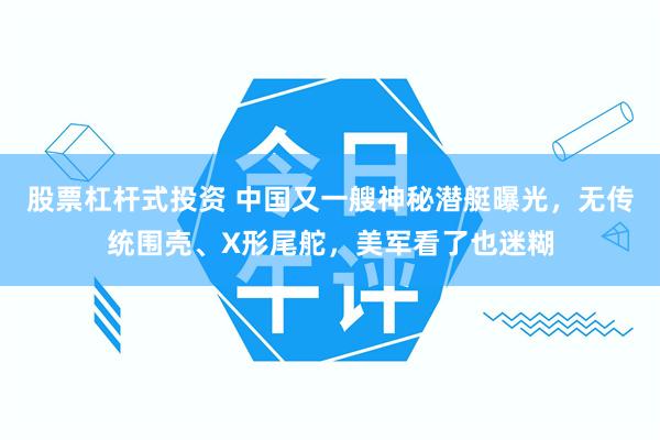 股票杠杆式投资 中国又一艘神秘潜艇曝光，无传统围壳、X形尾舵，美军看了也迷糊
