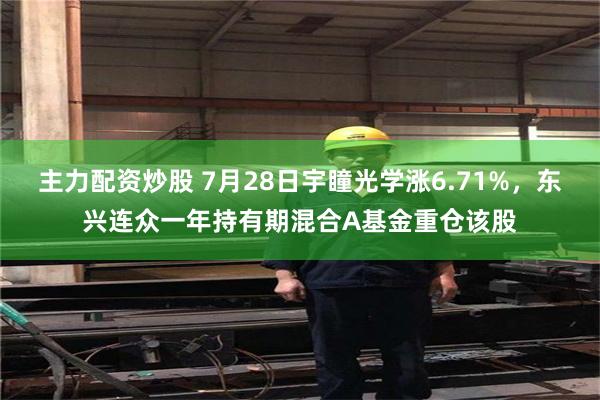 主力配资炒股 7月28日宇瞳光学涨6.71%，东兴连众一年持有期混合A基金重仓该股