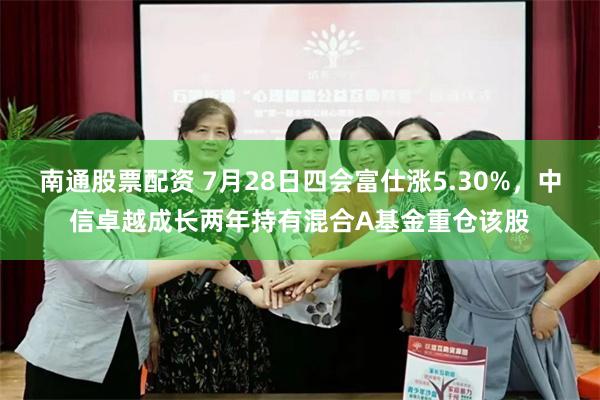 南通股票配资 7月28日四会富仕涨5.30%，中信卓越成长两年持有混合A基金重仓该股