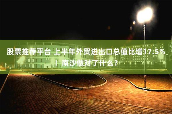 股票推荐平台 上半年外贸进出口总值比增17.5%！南沙做对了什么？