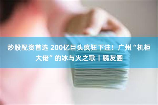 炒股配资首选 200亿巨头疯狂下注！广州“机柜大佬”的冰与火之歌｜鹏友圈