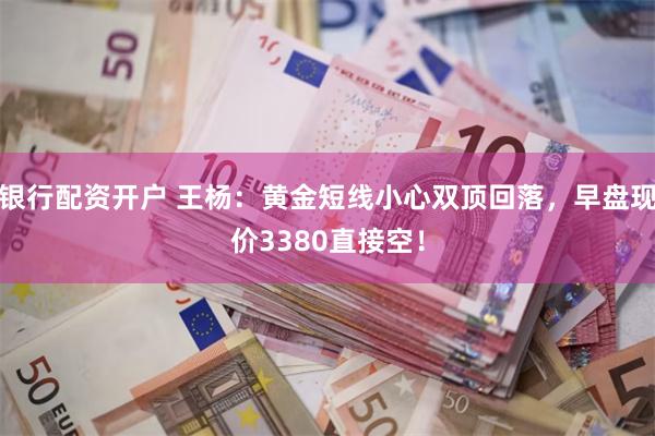 银行配资开户 王杨：黄金短线小心双顶回落，早盘现价3380直接空！