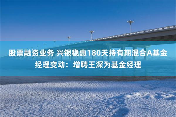 股票融资业务 兴银稳惠180天持有期混合A基金经理变动：增聘王深为基金经理