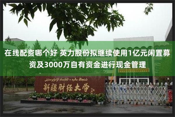 在线配资哪个好 英力股份拟继续使用1亿元闲置募资及3000万自有资金进行现金管理