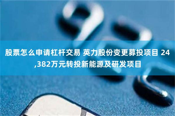 股票怎么申请杠杆交易 英力股份变更募投项目 24,382万元转投新能源及研发项目