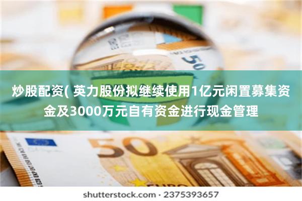 炒股配资( 英力股份拟继续使用1亿元闲置募集资金及3000万元自有资金进行现金管理