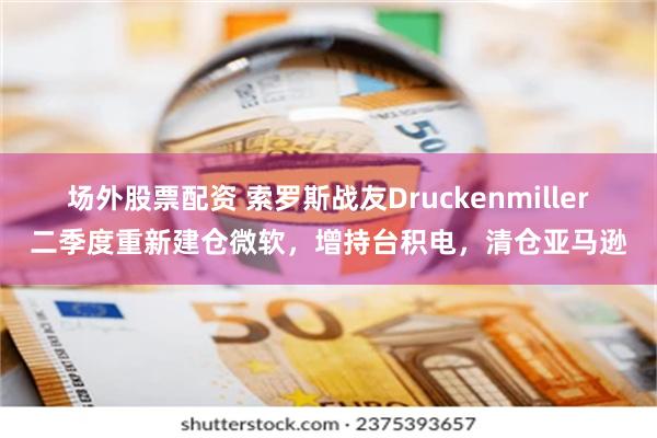 场外股票配资 索罗斯战友Druckenmiller二季度重新建仓微软，增持台积电，清仓亚马逊