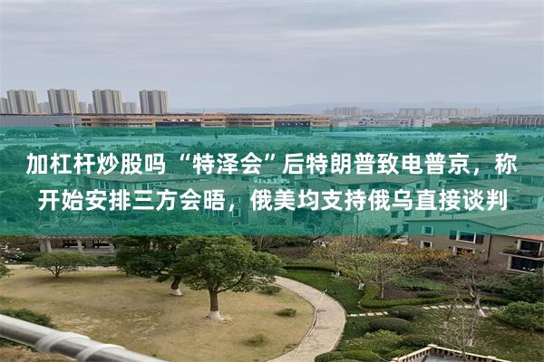 加杠杆炒股吗 “特泽会”后特朗普致电普京，称开始安排三方会晤，俄美均支持俄乌直接谈判