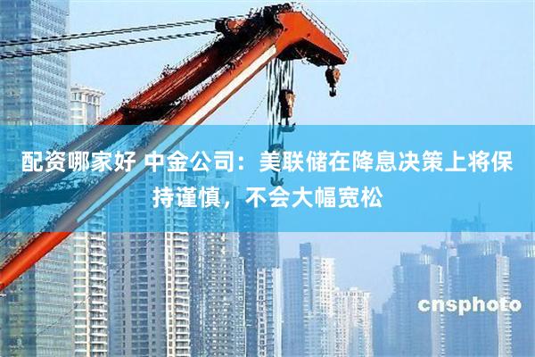 配资哪家好 中金公司：美联储在降息决策上将保持谨慎，不会大幅宽松