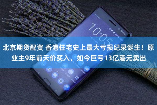 北京期货配资 香港住宅史上最大亏损纪录诞生！原业主9年前天价买入，如今巨亏13亿港元卖出