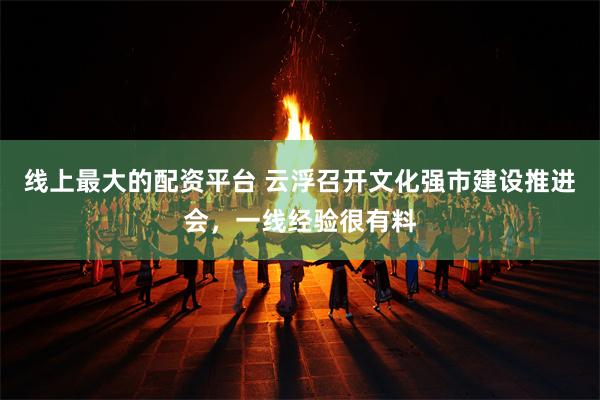 线上最大的配资平台 云浮召开文化强市建设推进会，一线经验很有料