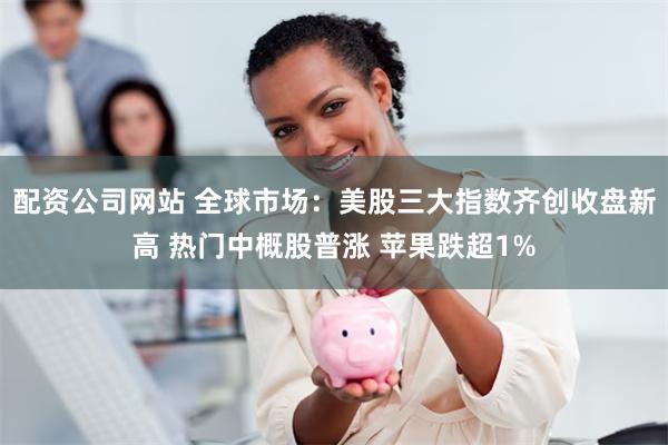 配资公司网站 全球市场：美股三大指数齐创收盘新高 热门中概股普涨 苹果跌超1%