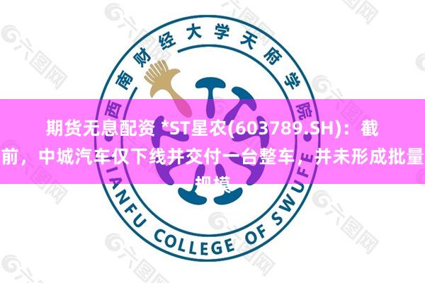 期货无息配资 *ST星农(603789.SH)：截止目前，中城汽车仅下线并交付一台整车，并未形成批量规模
