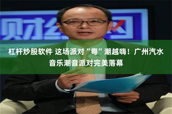 杠杆炒股软件 这场派对“粤”潮越嗨！广州汽水音乐潮音派对完美落幕