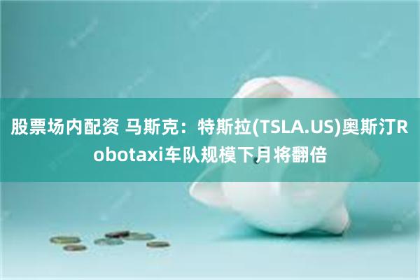 股票场内配资 马斯克：特斯拉(TSLA.US)奥斯汀Robotaxi车队规模下月将翻倍