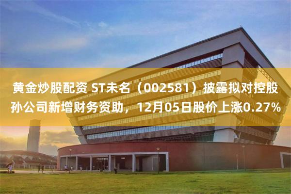 黄金炒股配资 ST未名（002581）披露拟对控股孙公司新增财务资助，12月05日股价上涨0.27%