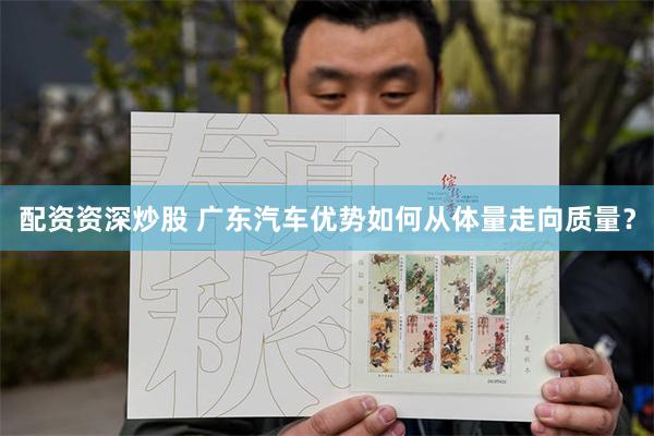 配资资深炒股 广东汽车优势如何从体量走向质量？