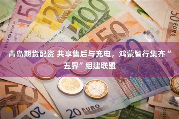 青岛期货配资 共享售后与充电，鸿蒙智行集齐“五界”组建联盟