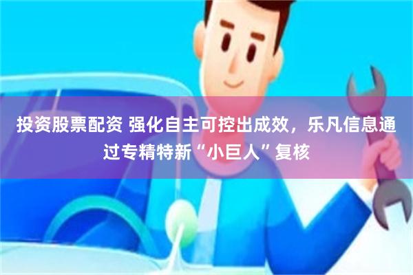 投资股票配资 强化自主可控出成效，乐凡信息通过专精特新“小巨人”复核