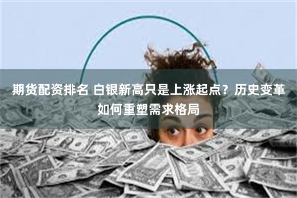 期货配资排名 白银新高只是上涨起点？历史变革如何重塑需求格局