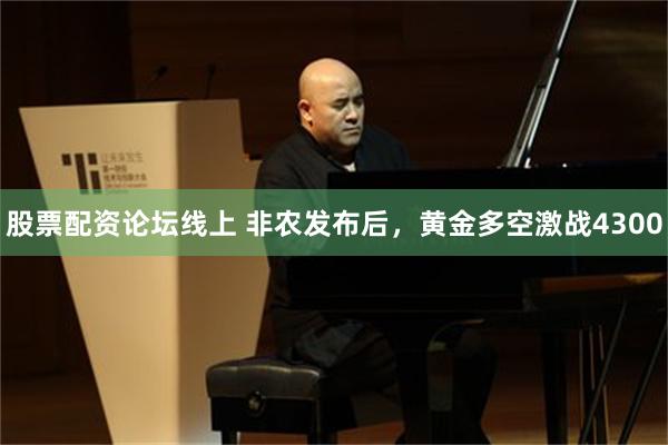 股票配资论坛线上 非农发布后,黄金多空激战4300