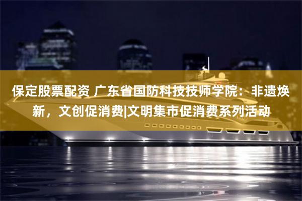 保定股票配资 广东省国防科技技师学院：非遗焕新，文创促消费|文明集市促消费系列活动
