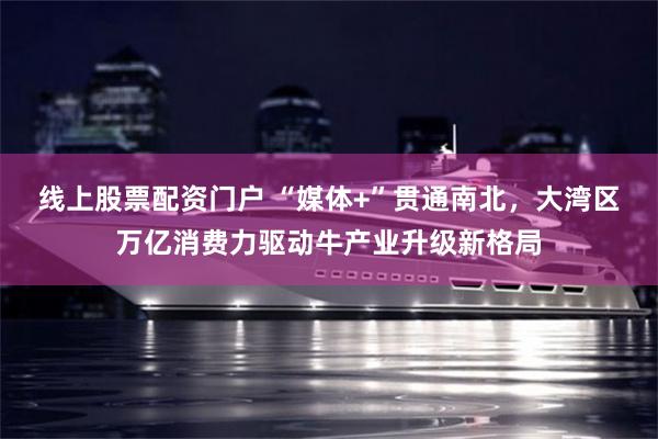 线上股票配资门户 “媒体+”贯通南北，大湾区万亿消费力驱动牛产业升级新格局