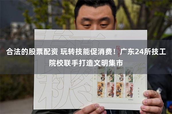 合法的股票配资 玩转技能促消费！广东24所技工院校联手打造文明集市