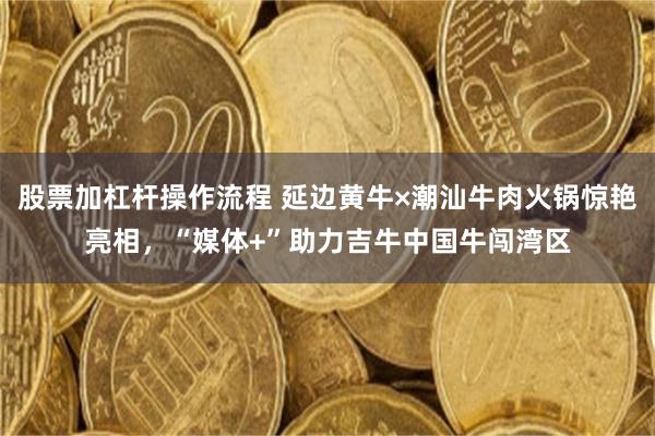 股票加杠杆操作流程 延边黄牛×潮汕牛肉火锅惊艳亮相，“媒体+”助力吉牛中国牛闯湾区
