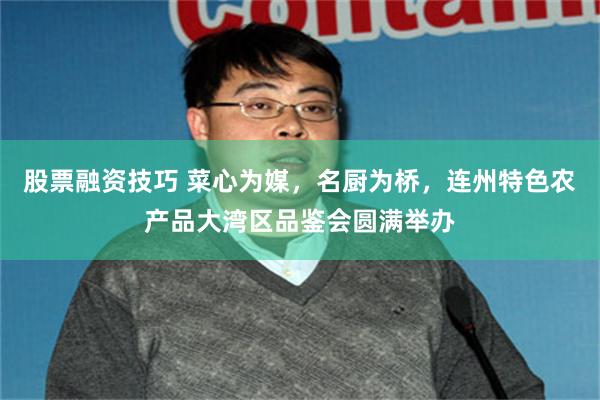 股票融资技巧 菜心为媒，名厨为桥，连州特色农产品大湾区品鉴会圆满举办