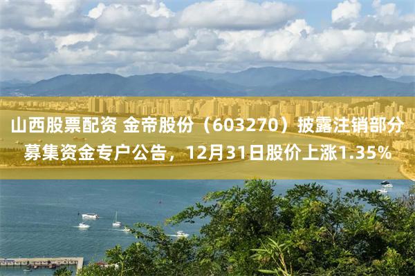 山西股票配资 金帝股份（603270）披露注销部分募集资金专户公告，12月31日股价上涨1.35%