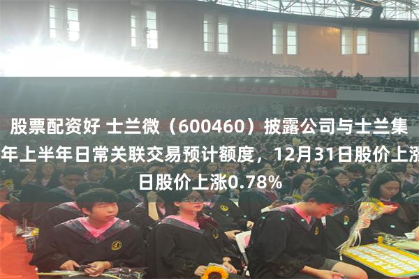 股票配资好 士兰微（600460）披露公司与士兰集科2026年上半年日常关联交易预计额度，12月31日股价上涨0.78%