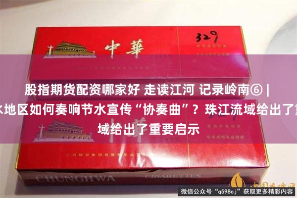 股指期货配资哪家好 走读江河 记录岭南⑥ | 南方丰水地区如何奏响节水宣传“协奏曲”？珠江流域给出了重要启示