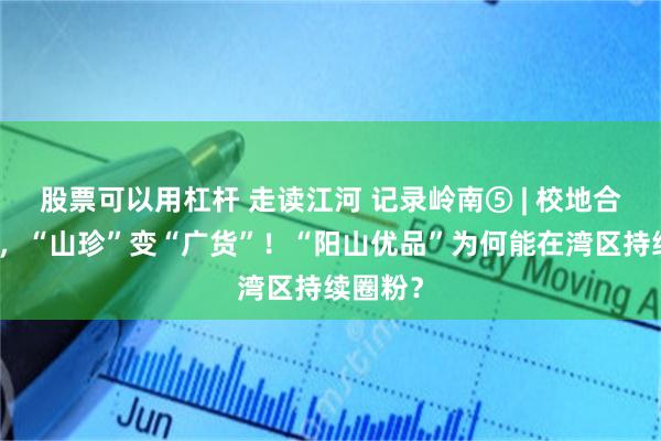 股票可以用杠杆 走读江河 记录岭南⑤ | 校地合作搭台，“山珍”变“广货”！“阳山优品”为何能在湾区持续圈粉？