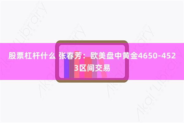 股票杠杆什么 张春芳：欧美盘中黄金4650-4523区间交易