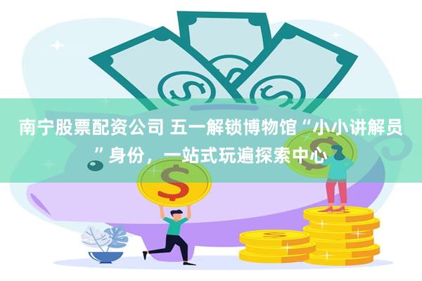 南宁股票配资公司 五一解锁博物馆“小小讲解员”身份，一站式玩遍探索中心
